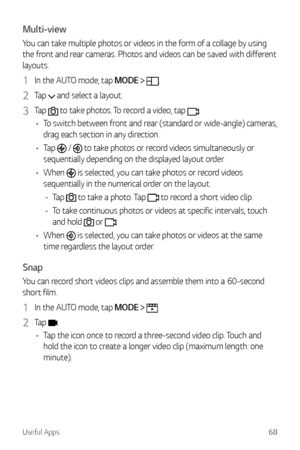 Page 69Useful Apps68
Multi-view
You can take multiple photos or videos in the form of a collage by using 
the front and rear cameras. Photos and videos can be saved with different 
layouts.
1 In the AUTO mode, tap MODE  .
2 Tap  and select a layout.
3 Tap  to take photos. To record a video, tap .
•	 To switch between front and rear (standard or wide-angle) cameras, 
drag each section in any direction.
•	 Tap 
 /  to take photos or record videos simultaneously or 
sequentially depending on the displayed layout...