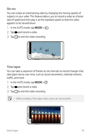 Page 71Useful Apps70
Slo-mo
You can create an entertaining video by changing the moving speeds of 
subjects in your video. This feature allows you to record a video at a faster 
rate of speed and then play it at the standard speed so that the video 
appears to be slowed down.
1 In the AUTO mode, tap MODE  .
2 Tap  and record a video.
3 Tap  to end the video recording.
Time-lapse
You can take a sequence of frames at set intervals to record changes that 
take place slowly over time, such as cloud movements,...