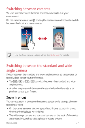 Page 78Useful Apps77
Switching between cameras
You can switch between the front and rear cameras to suit your 
environment.
On the camera screen, tap 
 or drag the screen in any direction to switch 
between the front and rear cameras.
•	 Use the front camera to take selfies. See Selfie shot for details.
Switching  between the standard and wide-
angle camera
Switch between the standard and wide-angle cameras to take photos or 
record videos to suit your preferences.
•	 Tap 
 /  or  /  to switch between the...