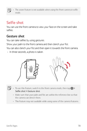 Page 79Useful Apps78
•	The zoom feature is not available when using the front camera in selfie 
mode.
Selfie shot
You can use the front camera to view your face on the screen and take 
selfies.
Gesture shot
You can take selfies by using gestures.
Show your palm to the front camera and then clench your fist.
You can also clench your fist and then open it towards the front camera.
•	 In three seconds, a photo is taken.
•	 To use this feature, switch to the front camera mode, then tap   
Selfie shot   Gesture...