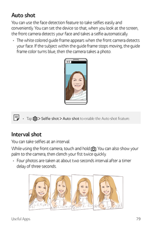 Page 80Useful Apps79
Auto shot
You can use the face detection feature to take selfies easily and 
conveniently. You can set the device so that, when you look at the screen, 
the front camera detects your face and takes a selfie automatically.
•	 The white colored guide frame appears when the front camera detects 
your face. If the subject within the guide frame stops moving, the guide 
frame color turns blue, then the camera takes a photo.
•	 Tap   Selfie shot  Auto shot to enable the Auto shot feature....