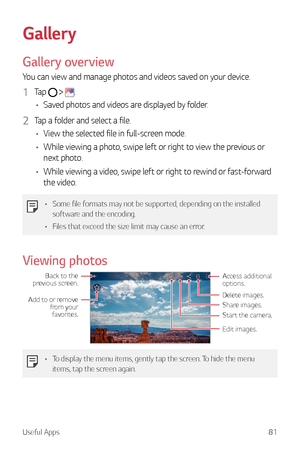 Page 82Useful Apps81
Gallery
Gallery overview
You can view and manage photos and videos saved on your device.
1 Tap   .
•	 Saved photos and videos are displayed by folder.
2 Tap a folder and select a file.
•	 View the selected file in full-screen mode.
•	 While viewing a photo, swipe left or right to view the previous or 
next photo.
•	 While viewing a video, swipe left or right to rewind or fast-forward 
the video.
•	 Some file formats may not be supported, depending on the installed 
software and the...