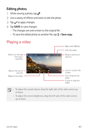 Page 83Useful Apps82
Editing photos
1 While viewing a photo, tap .
2 Use a variety of effects and tools to edit the photo.
3 Tap  to apply changes.
4 Tap SAVE to save changes.
•	 The changes are overwritten to the original file.
•	 To save the edited photo as another file, tap 
  Save copy.
Playing a video
Edit the video.
Access additional 
options.
Open with QSlide.
Lock or unlock the 
screen.
Fast-forward the 
video.
Pause or play the 
video.
Adjust the sound 
volume.
Rewind the video. Add to or remove 
from...