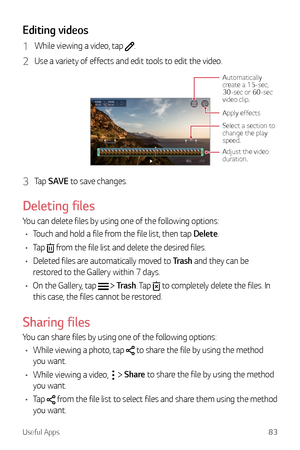 Page 84Useful Apps83
Editing videos
1 While viewing a video, tap .
2 Use a variety of effects and edit tools to edit the video.
Adjust the video 
duration.
Automatically create a 15-sec, 
30-sec or 60-sec 
video clip.
Select a section to 
change the play 
speed.
Apply effects
3 Tap SAVE to save changes.
Deleting files
You can delete files by using one of the following options:
•	 Touch and hold a file from the file list, then tap Delete.
•	 Tap 
 from the file list and delete the desired files.
•	 Deleted files...