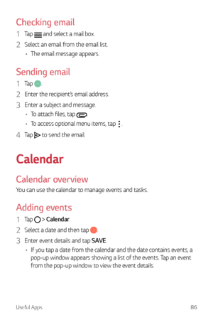 Page 87Useful Apps86
Checking email
1 Tap  and select a mail box.
2 Select an email from the email list.
•	 The email message appears.
Sending email
1 Tap .
2 Enter the recipient’s email address.
3 Enter a subject and message.
•	 To attach files, tap 
.
•	 To access optional menu items, tap 
.
4 Tap  to send the email.
Calendar
Calendar overview
You can use the calendar to manage events and tasks.
Adding events
1 Tap   Calendar.
2 Select a date and then tap .
3 Enter event details and tap SAVE.
•	 If you tap a...