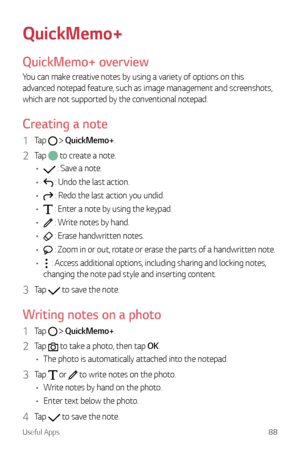 Page 89Useful Apps88
QuickMemo+
QuickMemo+ overview
You can make creative notes by using a variety of options on this 
advanced notepad feature, such as image management and screenshots, 
which are not supported by the conventional notepad.
Creating a note
1 Tap   QuickMemo+.
2 Tap  to create a note.
•	
 : Save a note.
•	
 : Undo the last action.
•	
 : Redo the last action you undid.
•	
 : Enter a note by using the keypad.
•	
 : Write notes by hand.
•	
 : Erase handwritten notes.
•	
 : Zoom in or out, rotate or...