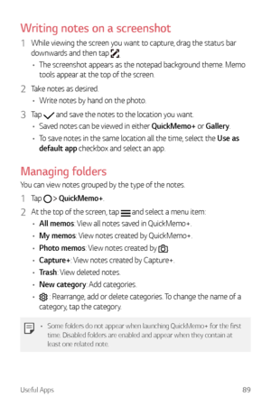 Page 90Useful Apps89
Writing notes on a screenshot
1 While viewing the screen you want to capture, drag the status bar 
downwards and then tap 
.
•	 The screenshot appears as the notepad background theme. Memo 
tools appear at the top of the screen.
2 Take notes as desired.
•	 Write notes by hand on the photo.
3 Tap  and save the notes to the location you want.
•	 Saved notes can be viewed in either QuickMemo+ or Gallery.
•	 To save notes in the same location all the time, select the Use as 
default app...