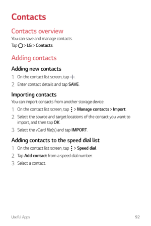 Page 93Useful Apps92
Contacts
Contacts overview
You can save and manage contacts.
Tap 
  LG   Contacts.
Adding contacts
Adding new contacts
1 On the contact list screen, tap .
2 Enter contact details and tap SAVE.
Importing contacts
You can import contacts from another storage device.
1 On the contact list screen, tap   Manage contacts  Import.
2 Select the source and target locations of the contact you want to 
import, and then tap OK.
3 Select the vCard file(s) and tap IMPORT.
Adding contacts to the speed...