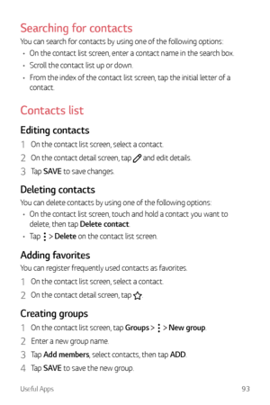 Page 94Useful Apps93
Searching for contacts
You can search for contacts by using one of the following options:
•	 On the contact list screen, enter a contact name in the search box.
•	 Scroll the contact list up or down.
•	 From the index of the contact list screen, tap the initial letter of a 
contact.
Contacts list
Editing contacts
1 On the contact list screen, select a contact.
2 On the contact detail screen, tap  and edit details.
3 Tap  SAVE to save changes.
Deleting contacts
You can delete contacts by...