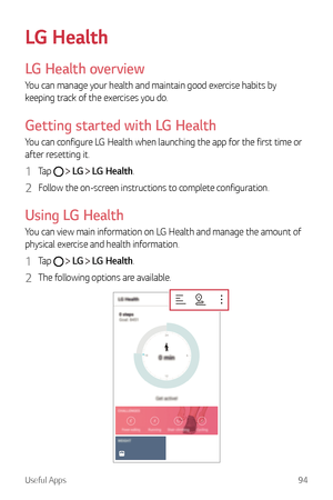 Page 95Useful Apps94
LG Health
LG Health overview
You can manage your health and maintain good exercise habits by 
keeping track of the exercises you do.
Getting started with LG Health
You can configure LG Health when launching the app for the first time or 
after resetting it.
1 Tap   LG   LG Health.
2 Follow the on-screen instructions to complete configuration.
Using LG Health
You can view main information on LG Health and manage the amount of 
physical exercise and health information.
1 Ta p    LG   LG...