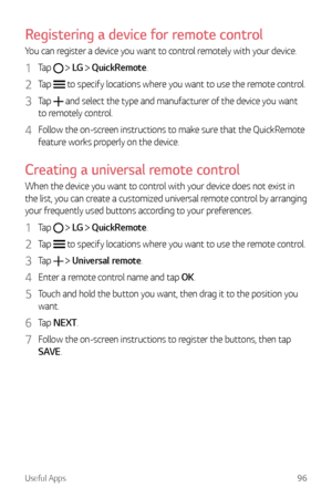 Page 97Useful Apps96
Registering a device for remote control
You can register a device you want to control remotely with your device.
1 Tap   LG   QuickRemote.
2 Tap  to specify locations where you want to use the remote control.
3 Tap  and select the type and manufacturer of the device you want 
to remotely control.
4 Follow the on-screen instructions to make sure that the QuickRemote 
feature works properly on the device.
Creating a universal remote control
When the device you want to control with your device...