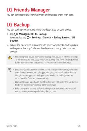 Page 99Useful Apps98
LG Friends Manager
You can connect to LG Friends devices and manage them with ease.
LG Backup
You can back up, restore and move the data saved on your device.
1 Tap   Management  LG Backup.
You can also tap 
   Settings  General  Backup & reset  LG 
Backup.
2 Follow the on-screen instructions to select whether to back up data 
in the preset backup folder on the device or to copy data to other 
devices.
•	 Resetting your device may delete backup files saved in internal storage. 
To minimize...