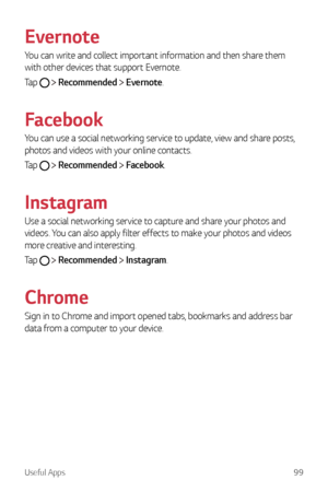 Page 100Useful Apps99
Evernote
You can write and collect important information and then share them 
with other devices that support Evernote.
Tap 
  Recommended  Evernote.
Facebook
You can use a social networking service to update, view and share posts, 
photos and videos with your online contacts.
Tap 
  Recommended  Facebook.
Instagram
Use a social networking service to capture and share your photos and 
videos. You can also apply filter effects to make your photos and videos 
more creative and interesting....