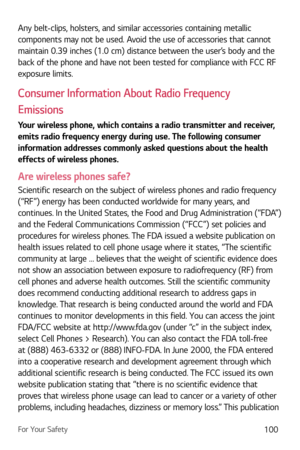 Page 101For Your Safety100
Any belt-clips, holsters, and similar accessories containing metallic 
components may not be used. Avoid the use of accessories that cannot 
maintain 0.39 inches (1.0 cm) distance between the user’s body and the 
back of the phone and have not been tested for compliance with FCC RF 
exposure limits.
Consumer Information About Radio Frequency 
Emissions
Your wireless phone, which contains a radio transmitter and receiver, 
emits radio frequency energy during use. The following consumer...