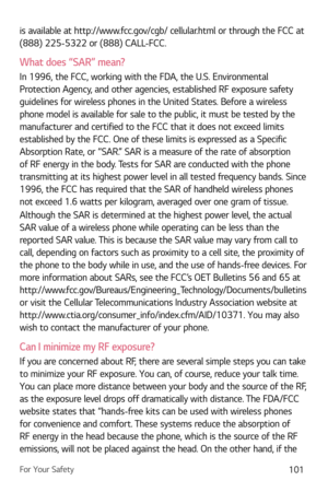 Page 102For Your Safety101
is available at http://www.fcc.gov/cgb/ cellular.html or through the FCC at 
(888) 225-5322 or (888) CALL-FCC.
What does “SAR” mean?
In 1996, the FCC, working with the FDA, the U.S. Environmental 
Protection Agency, and other agencies, established RF exposure safety 
guidelines for wireless phones in the United States. Before a wireless 
phone model is available for sale to the public, it must be tested by the 
manufacturer and certified to the FCC that it does not exceed limits...