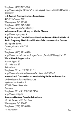 Page 104For Your Safety103
Telephone: (888) INFO-FDA 
http://www.fda.gov (Under “c” in the subject index, select Cell Phones > 
Research.)
U.S. Federal Communications Commission
445 12th Street, S.W. 
Washington, D.C. 20554 
Telephone: (888) 225-5322 
http://www.fcc.gov/oet/rfsafety
Independent Expert Group on Mobile Phones
http://www.iegmp.org.uk 
Royal Society of Canada Expert Panels on Potential Health Risks of 
Radio Frequency Fields from Wireless Telecommunication Devices
283 Sparks Street  
Ottawa, Ontario...
