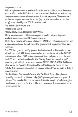 Page 106For Your Safety105
the power output.
Before a phone model is available for sale to the public, it must be tested 
and certified to the FCC that it does not exceed the limit established by 
the government-adopted requirement for safe exposure. The tests are 
performed in positions and locations (e.g., at the ear and worn on the 
body) as required by the FCC for each model. 
The highest SAR values are:
* Head: 0.69 W/kg
* Body (Body-worn/Ho
 tspot): 0.87 W/kg
(Body measurements differ among phone models,...