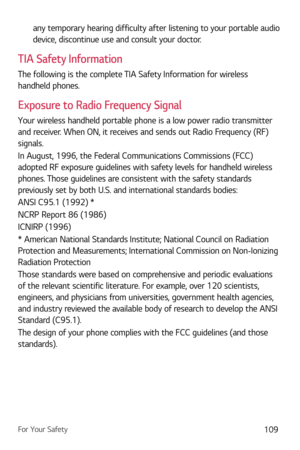 Page 110For Your Safety109
any temporary hearing difficulty after listening to your portable audio 
device, discontinue use and consult your doctor.
TIA Safety Information
The following is the complete TIA Safety Information for wireless 
handheld phones. 
Exposure to Radio Frequency Signal
Your wireless handheld portable phone is a low power radio transmitter 
and receiver. When ON, it receives and sends out Radio Frequency (RF) 
signals.
In August, 1996, the Federal Communications Commissions (FCC) 
adopted RF...