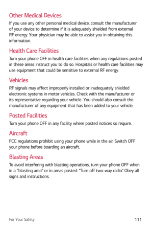 Page 112For Your Safety111
Other Medical Devices
If you use any other personal medical device, consult the manufacturer 
of your device to determine if it is adequately shielded from external 
RF energy. Your physician may be able to assist you in obtaining this 
information. 
Health Care Facilities
Turn your phone OFF in health care facilities when any regulations posted 
in these areas instruct you to do so. Hospitals or health care facilities may 
use equipment that could be sensitive to external RF energy....