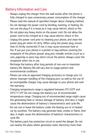 Page 116For Your Safety115
Battery Information and Care
b Always unplug the charger from the wall socket after the phone is 
fully charged to save unnecessary power consumption of the charger.
b  Please read the manual of specified charger about charging method.
b Do not damage the power cord by bending, twisting, or heating. Do 
not use the plug if it is loose as it may cause electric shock or fire.
b  Do not place any heavy items on the power cord. Do not allow the 
power cord to be crimped as it may cause...