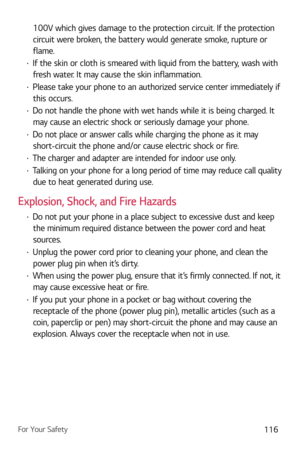 Page 117For Your Safety116
100V which gives damage to the protection circuit. If the protection 
circuit were broken, the battery would generate smoke, rupture or 
flame.
b If the skin or cloth is smeared with liquid from the battery, wash with 
fresh water. It may cause the skin inflammation. 
b  Please take your phone to an authorized service center immediately if 
this occurs.
b  Do not handle the phone with wet hands while it is being charged. It 
may cause an electric shock or seriously damage your...