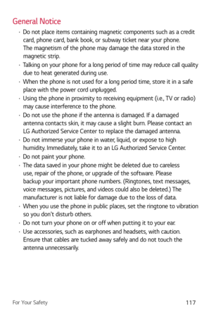 Page 118For Your Safety117
General Notice
b Do not place items containing magnetic components such as a credit 
card, phone card, bank book, or subway ticket near your phone. 
The magnetism of the phone may damage the data stored in the 
magnetic strip.
b  Talking on your phone for a long period of time may reduce call quality 
due to heat generated during use.
b  When the phone is not used for a long period time, store it in a safe 
place with the power cord unplugged.
b  Using the phone in proximity to...
