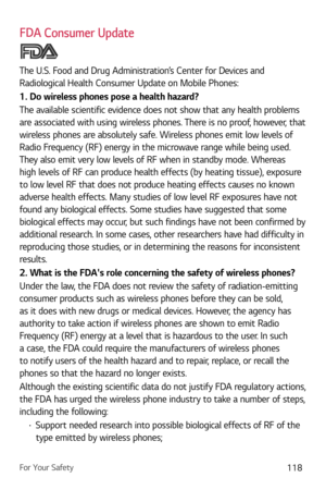 Page 119For Your Safety118
FDA Consumer Update
The U.S. Food and Drug Administration’s Center for Devices and 
Radiological Health Consumer Update on Mobile Phones:
1. Do wireless phones pose a health hazard?
The available scientific evidence does not show that any health problems 
are associated with using wireless phones. There is no proof, however, that 
wireless phones are absolutely safe. Wireless phones emit low levels of 
Radio Frequency (RF) energy in the microwave range while being used. 
They also emit...