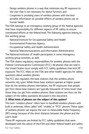 Page 120For Your Safety119
b Design wireless phones in a way that minimizes any RF exposure to 
the user that is not necessary for device function; and
b  Cooperate in providing users of wireless phones with the best 
possible information on possible effects of wireless phone use on 
human health.
The FDA belongs to an interagency working group of the federal agencies 
that have responsibility for different aspects of RF safety to ensure 
coordinated efforts at the federal level. The following agencies belong...