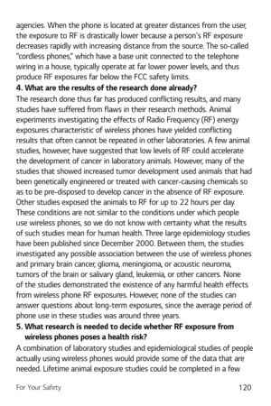 Page 121For Your Safety120
agencies. When the phone is located at greater distances from the user, 
the exposure to RF is drastically lower because a persons RF exposure 
decreases rapidly with increasing distance from the source. The so-called 
“cordless phones,” which have a base unit connected to the telephone 
wiring in a house, typically operate at far lower power levels, and thus 
produce RF exposures far below the FCC safety limits.
4. What are the results of the research done already?
The research done...