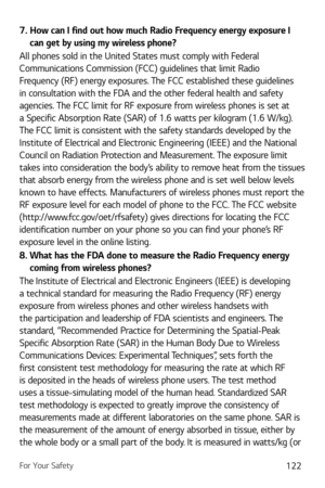 Page 123For Your Safety122
7.  How can I find out how much Radio Frequency energy exposure I can get by using my wireless phone?
All phones sold in the United States must comply with Federal 
Communications Commission (FCC) guidelines that limit Radio 
Frequency (RF) energy exposures. The FCC established these guidelines 
in consultation with the FDA and the other federal health and safety 
agencies. The FCC limit for RF exposure from wireless phones is set at 
a Specific Absorption Rate (SAR) of 1.6 watts per...
