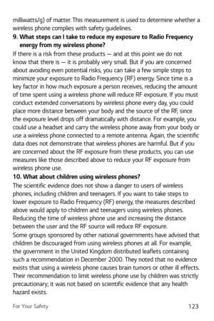 Page 124For Your Safety123
milliwatts/g) of matter. This measurement is used to determine whether a 
wireless phone complies with safety guidelines. 
9.  What steps can I take to reduce my exposure to Radio Frequency energy from my wireless phone?
If there is a risk from these products — and at this point we do not 
know that there is — it is probably very small. But if you are concerned 
about avoiding even potential risks, you can take a few simple steps to 
minimize your exposure to Radio Frequency (RF)...