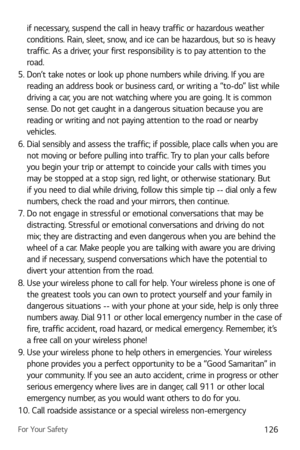 Page 127For Your Safety126
if necessary, suspend the call in heavy traffic or hazardous weather 
conditions. Rain, sleet, snow, and ice can be hazardous, but so is heavy 
traffic. As a driver, your first responsibility is to pay attention to the 
road.
5.  Don’t take notes or look up phone numbers while driving. If you are  reading an address book or business card, or writing a “to-do” list while 
driving a car, you are not watching where you are going. It is common 
sense. Do not get caught in a dangerous...