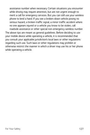 Page 128For Your Safety127
assistance number when necessary. Certain situations you encounter 
while driving may require attention, but are not urgent enough to 
merit a call for emergency services. But you can still use your wireless 
phone to lend a hand. If you see a broken-down vehicle posing no 
serious hazard, a broken traffic signal, a minor traffic accident where 
no one appears injured or a vehicle you know to be stolen, call 
roadside assistance or other special non-emergency wireless number.
The above...