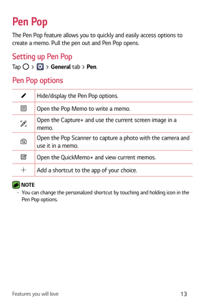 Page 14Features you will love13
Pen Pop
The Pen Pop feature allows you to quickly and easily access options to 
create a memo. Pull the pen out and Pen Pop opens.
Setting up Pen Pop
Tap  >  > General tab > Pen.
Pen Pop options
Hide/display the Pen Pop options.
Open the Pop Memo to write a memo.
Open the Capture+ and use the current screen image in a 
memo.
Open the Pop Scanner to capture a photo with the camera and 
use it in a memo.
Open the QuickMemo+ and view current memos.
Add a shortcut to the app of your...
