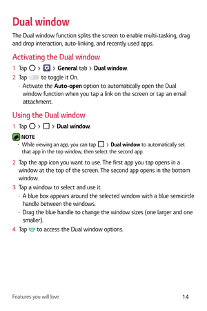 Page 15Features you will love14
Dual window
The Dual window function splits the screen to enable multi-tasking, drag 
and drop interaction, auto-linking, and recently used apps.
Activating the Dual window
1  Tap  >  > General tab > Dual window.
2   Tap 
 to toggle it On.
b Activate the  Auto-open option to automatically open the Dual 
window function when you tap a link on the screen or tap an email 
attachment.
Using the Dual window
1   Tap  >  > Dual window.
 NOTE  b While viewing an app, you can tap  >...