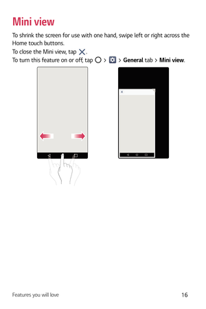 Page 17Features you will love16
Mini view
To shrink the screen for use with one hand, swipe left or right across the 
Home touch buttons.
To close the Mini view, tap 
.
To turn this feature on or off, tap 
 >  > General tab > Mini view. 