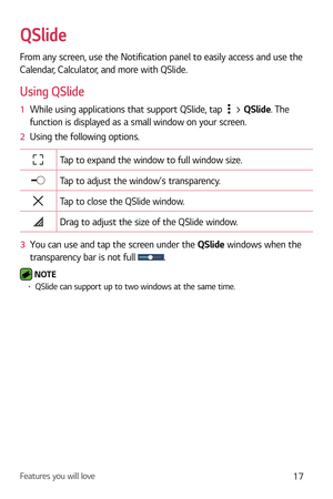 Page 18Features you will love17
QSlide
From any screen, use the Notification panel to easily access and use the 
Calendar, Calculator, and more with QSlide.
Using QSlide
1  While using applications that support QSlide, tap  > QSlide . The 
function is displayed as a small window on your screen.
2   Using the following options.
Tap to expand the window to full window size.
Tap to adjust the windows transparency.
Tap to close the QSlide window.
Drag to adjust the size of the QSlide window.
3   You can use and tap...