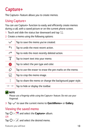 Page 19Features you will love18
Capture+
The Capture+ feature allows you to create memos.
Using Capture+
You can use Capture+ function to easily and efficiently create memos 
during a call, with a saved picture or on the current phone screen.
1  Touch and slide the status bar downward and tap 
.
2   Create a memo using the following options:
Tap to save the memo youve created.
Tap to undo the most recent action.
Tap to redo the most recently deleted action.
Tap to insert text into your memo.
Tap to select the...