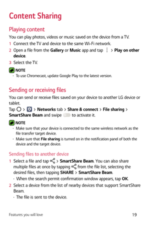 Page 20Features you will love19
Content Sharing
Playing content
You can play photos, videos or music saved on the device from a TV.
1  Connect the TV and device to the same Wi-Fi network.
2   Open a file from the  Galler
 y or Music app and tap  > Play on other 
device .
3   Select the TV.
 NOTE  b To use Chromecast, update Google Play to the latest version.
Sending or receiving files
You can send or receive files saved on your device to another LG device or 
tablet.
Tap 
 >  > Networks tab > Share & connect >...