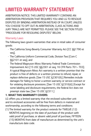 Page 3 2
LIMITED WARRANTY STATEMENT
ARBITRATION NOTICE: THIS LIMITED WARRANTY CONTAINS AN 
ARBITRATION PROVISION THAT REQUIRES YOU AND LG TO RESOLVE 
DISPUTES BY BINDING ARBITRATION INSTEAD OF IN COURT, UNLESS 
YOU CHOOSE TO OPT OUT. IN ARBITRATION, CLASS ACTIONS AND 
JURY TRIALS ARE NOT PERMITTED. PLEASE SEE THE SECTION TITLED 
“PROCEDURE FOR RESOLVING DISPUTES” BELOW.
Warranty Laws
The following laws govern warranties that arise in retail sales of consumer 
goods:
b The California Song-Beverly Consumer...