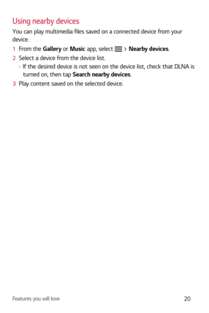 Page 21Features you will love20
Using nearby devices
You can play multimedia files saved on a connected device from your 
device.
1  From the Galler
 y or Music app, select  > Nearby devices.
2   Select a device from the device list.
b If the desired device is not seen on the device list, check that DLNA is 
turned on, then tap Search nearby devices.
3   Play content saved on the selected device. 