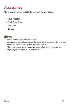 Page 23Basics22
Accessories
These accessories are available for use with the your phone.
b Travel Adaptor
b Quick Start Guide
b USB Cable 
b Battery
 NOTE  b Items described above may be optional.b Always use genuine LG accessories. The supplied items are designed only for this 
device and may not be compatible with other devices. 
b The items supplied with the device and any available accessories may vary 
depending on the region or service provider. 