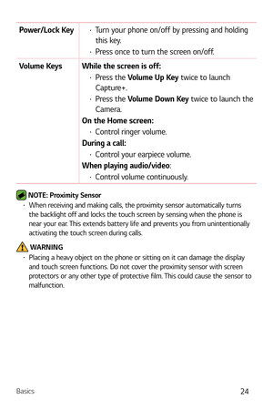 Page 25Basics24
Power/Lock Keyb Turn your phone on/off by pressing and holding 
this key.
b  Press once to turn the screen on/off.
Volume Keys While the screen is off:
b  Press the Volume Up Key twice to launch 
Capture+.
b  Press the Volume Down Key twice to launch the 
Camera.
On the Home screen:
b  Control ringer volume.
During a call:
b  Control your earpiece volume. 
When playing audio/video:
b  Control volume continuously.
 NOTE: Proximity Sensor b When receiving and making calls, the proximity...