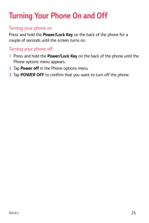 Page 26Basics25
Turning Your Phone On and Off
Turning your phone on
Press and hold the Power/Lock Key on the back of the phone for a 
couple of seconds until the screen turns on.
Turning your phone off
1  Press and hold the P ower/Lock Key on the back of the phone until the 
Phone options menu appears.
2   Tap  P
ower off in the Phone options menu.
3   Tap  POWER OFF to c
 onfirm that you want to turn off the phone. 