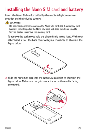 Page 27Basics26
Installing the Nano SIM card and battery
Insert the Nano SIM card provided by the mobile telephone service 
provider, and the included battery.
 WARNINGb  Do not insert a memory card into the Nano SIM card slot. If a memory card 
happens to be lodged in the Nano SIM card slot, take the device to a LG 
Service Center to remove the memory card.
1   To remove the back cover, hold the phone firmly in one hand. With your 
o
ther hand, lift off the back cover with your thumbnail as shown in the...