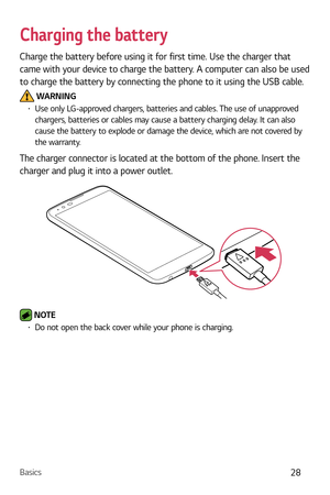 Page 29Basics28
Charging the battery
Charge the battery before using it for first time. Use the charger that 
came with your device to charge the battery. A computer can also be used 
to charge the battery by connecting the phone to it using the USB cable.
 WARNINGb  Use only LG-approved chargers, batteries and cables. The use of unapproved 
chargers, batteries or cables may cause a battery charging delay. It can also 
cause the battery to explode or damage the device, which are not covered by 
the warranty....