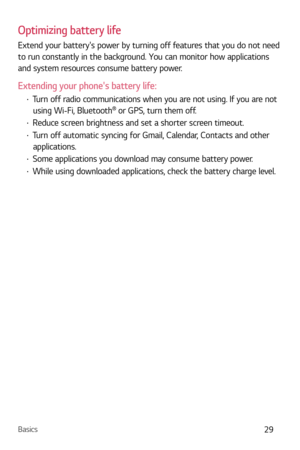 Page 30Basics29
Optimizing battery life
Extend your batterys power by turning off features that you do not need 
to run constantly in the background. You can monitor how applications 
and system resources consume battery power.
Extending your phones battery life:
b Turn off radio communications when you are not using. If you are not 
using Wi-Fi, Bluetooth
 or GPS, turn them off.
b  Reduce screen brightness and set a shorter screen timeout.
b Turn off automatic syncing for Gmail, Calendar, Contacts and other...