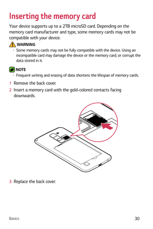 Page 31Basics30
Inserting the memory card
Your device supports up to a 2TB microSD card. Depending on the 
memory card manufacturer and type, some memory cards may not be 
compatible with your device.
 WARNINGb  Some memory cards may not be fully compatible with the device. Using an 
incompatible card may damage the device or the memory card, or corrupt the 
data stored in it.
 NOTE  b Frequent writing and erasing of data shortens the lifespan of memory cards.
1   Remove the back cover.
2   Insert a memory...