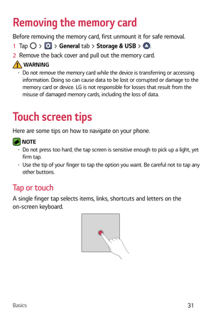 Page 32Basics31
Removing the memory card
Before removing the memory card, first unmount it for safe removal.
1  Tap 
 >  > General tab > Storage & USB  > .
2   Remove the back cover and pull out the memory card.
 WARNINGb  Do not remove the memory card while the device is transferring or accessing 
information. Doing so can cause data to be lost or corrupted or damage to the 
memory card or device. LG is not responsible for losses that result from the 
misuse of damaged memory cards, including the loss of...