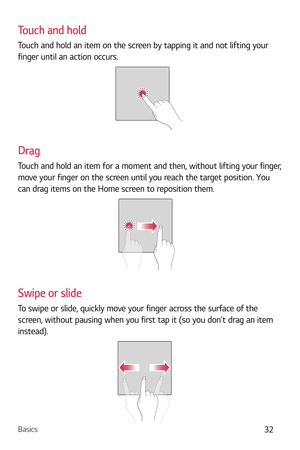 Page 33Basics32
Touch and hold
Touch and hold an item on the screen by tapping it and not lifting your 
finger until an action occurs.
Drag
Touch and hold an item for a moment and then, without lifting your finger, 
move your finger on the screen until you reach the target position. You 
can drag items on the Home screen to reposition them.
Swipe or slide
To swipe or slide, quickly move your finger across the surface of the 
screen, without pausing when you first tap it (so you dont drag an item 
instead). 
